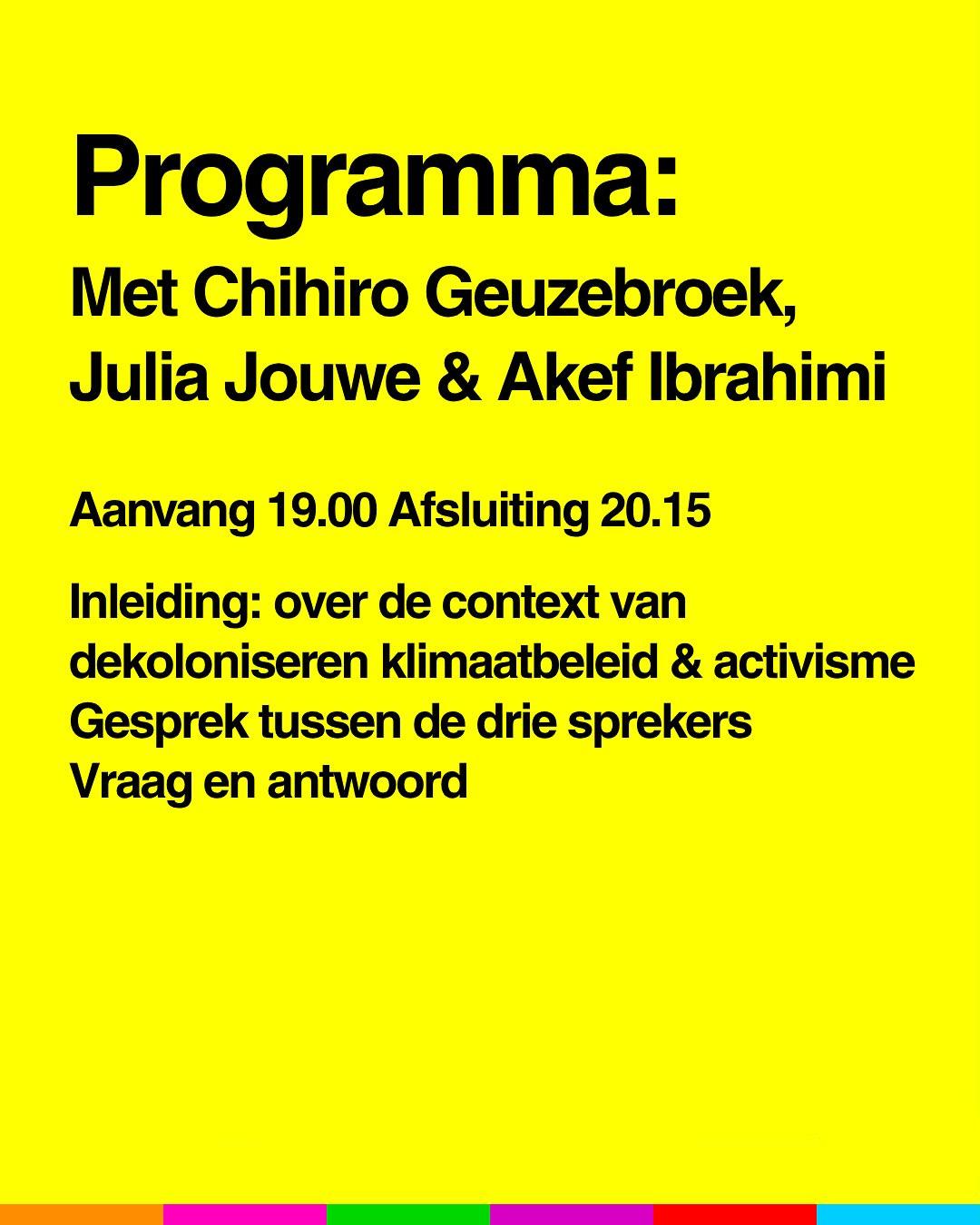 Programma:
Met Chihiro Geuzebroek, Julia Jouwe en Akef Ibrahimi
Aanvang 19.00 
Afsluiting 20.15
Inleiding: over de context van dekoloniseren, klimaatbeleid en activisme.
Gesprek tussen de drie sprekers.
Vraag en antwoord.