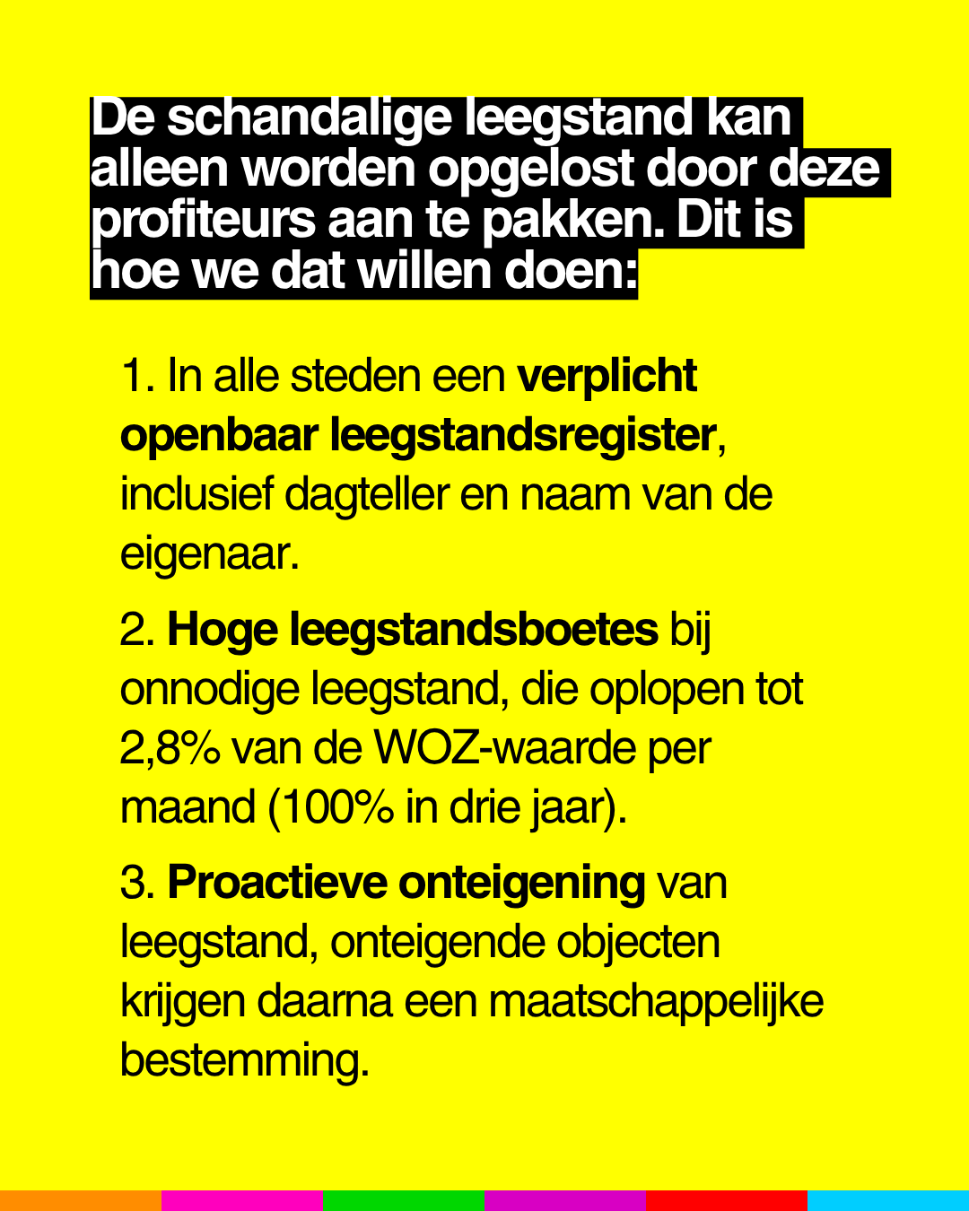 De schandalige leegstand kan
alleen worden opgelost door deze
profiteurs aan te pakken. Dit is
hoe we dat willen doen:
1. In alle steden een verplicht
openbaar leegstandsregister,
inclusief dagteller en naam van de
eigenaar.
2. Hoge leegstandsboetes bij
onnodige leegstand, die oplopen tot
2,8% van de WOZ-waarde per
maand (100% in drie jaar).
3. Proactieve onteigening van
leegstand, onteigende objecten
krijgen daarna een maatschappelljke
bestemming.