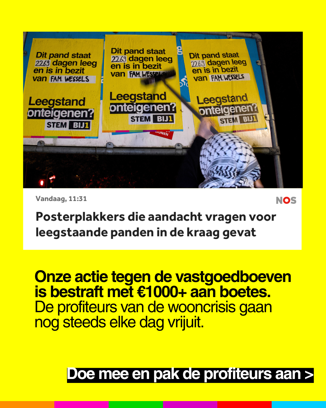 NOS Vandaag, 11:31:
"Posterplakkers die aandacht vragen voor
leegstaande panden in de kraag gevat"
Onze actie tegen de vastgoedboeven
is bestraft met €1000+ aan boetes.
De profiteurs van de wooncrisis gaan
nog steeds elke dag vrijuit.
Doe mee en pak de profiteurs aan