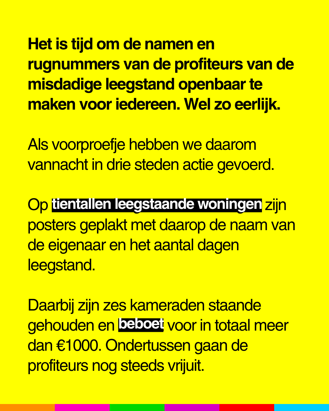 Het is tijd om de namen en
rugnummers van de profiteurs van de
misdadige leegstand openbaar te
maken voor iedereen. Wel zo eerlijk.
Als voorproefje hebben we daarom
vannacht in drie steden actie gevoerd.
Op tientallen leegstaande woningen zijn
posters geplakt met daarop de naam van
de eigenaar en het aantal dagen
leegstand.
Daarbij zijn zes kameraden staande
gehouden en beboet voor in totaal meer
dan €1000. Ondertussen gaan de
profiteurs nog steeds vrijuit.