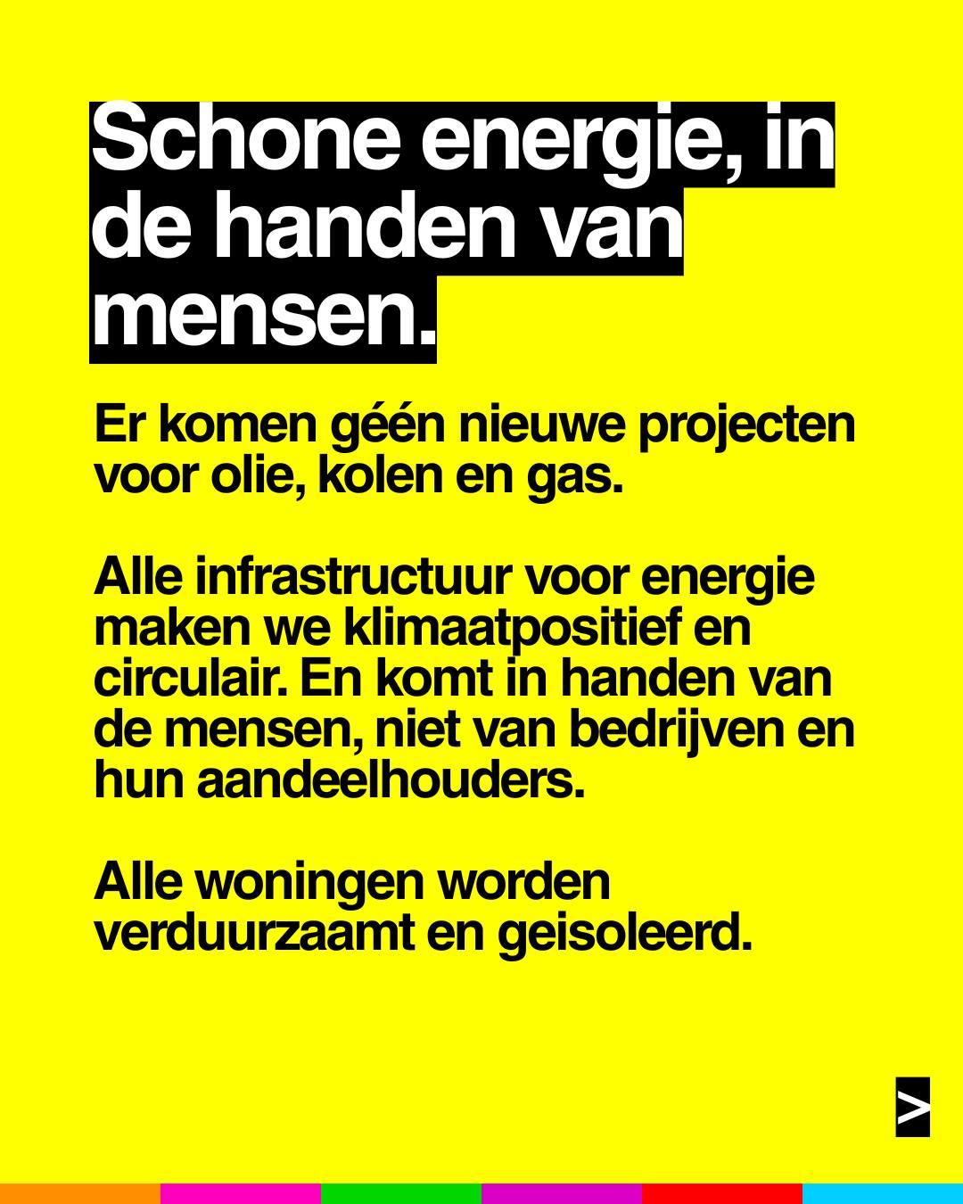 Schone energie, in de handen van mensen.
Er komen géén nieuwe projecten voor olie, kolen en gas. Alle infrastructuur voor energie maken we klimaatpositief en circulair. En komt in handen van de mensen, niet van bedrijven en hun aandeelhouders.
Alle woningen worden verduurzaamt en geïsoleerd.