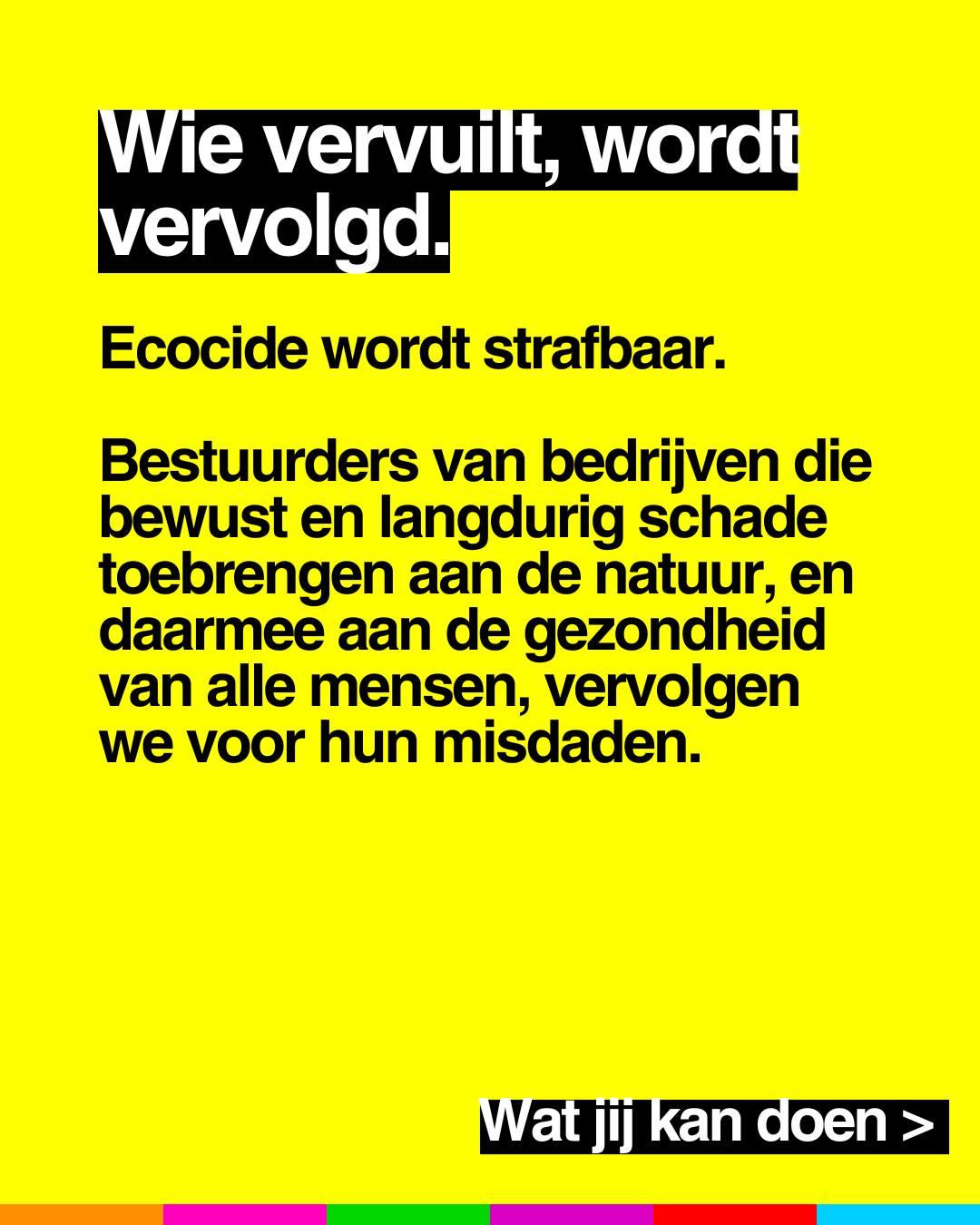 Wie vervuilt, wordt vervolgd.
Ecocide wordt strafbaar.
Bestuurders van bedrijven die bewust en langdurig schade toebrengen aan de natuur, en daarmee aan de gezondheid van alle mensen, vervolgen we voor hun misdaden.
Wat jij kan doen >