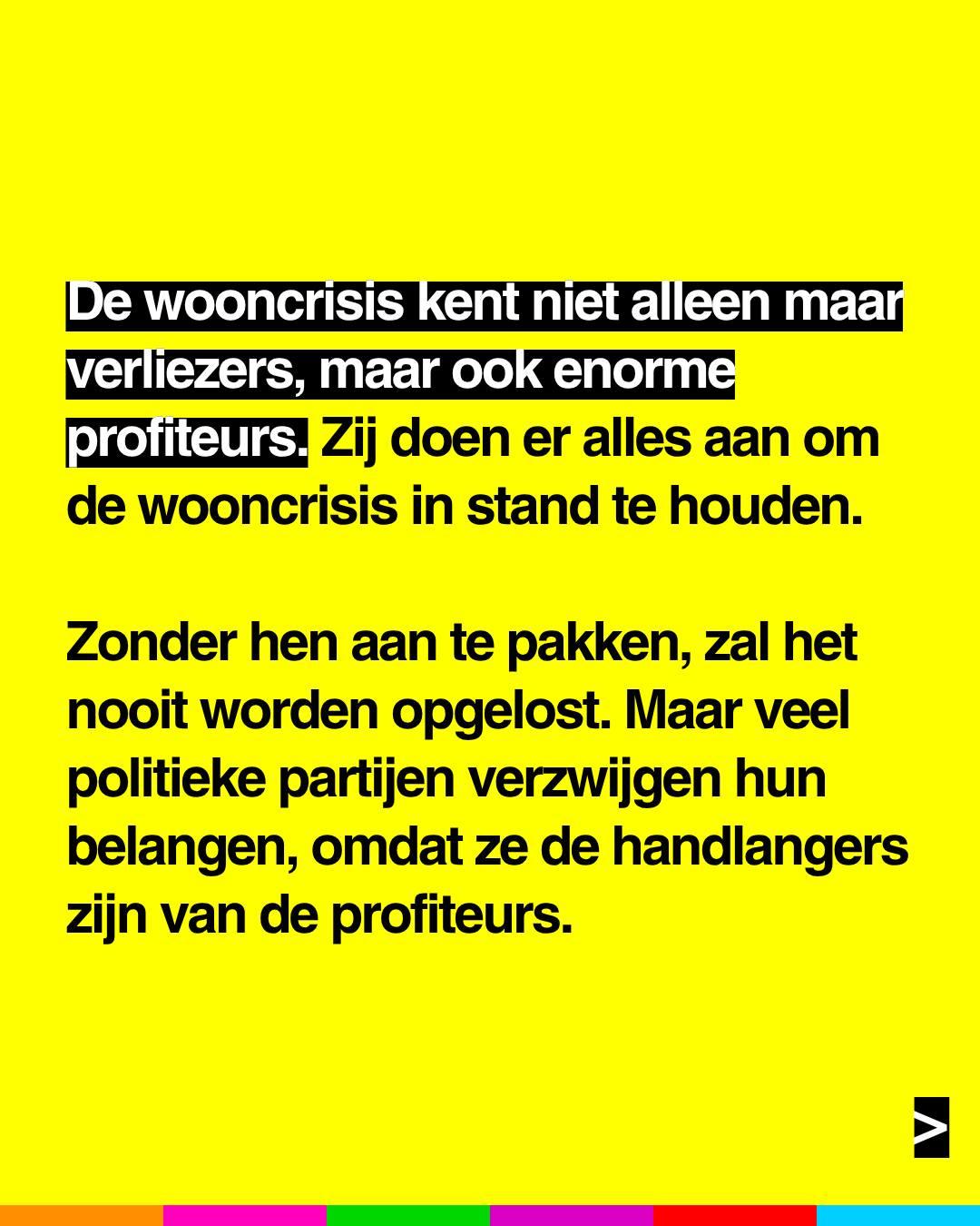 De wooncrisis kent niet alleen maar verliezers, maar ook enorme profiteurs. Zij doen er alles aan om de wooncrisis in stand te houden.
Zonder hen aan te pakken, zal het nooit worden opgelost. Maar veel politieke partijen verzwijgen hun belangen, omdat ze de handlangers zijn van de profiteurs.