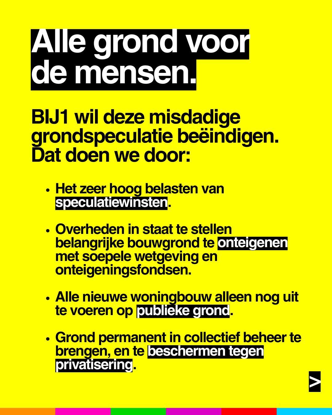 Alle grond voor de mensen.
BIJ1 wil deze misdadige grondspeculatie beëindigen.
Dat doen we door:
• Het zeer hoog belasten van speculatiewinsten.
• Overheden in staat te stellen belangrijke bouwgrond te onteigenen met soepele wetgeving en onteigeningsfondsen.
• Alle nieuwe woningbouw alleen nog uit te voeren op publieke grond.
• Grond permanent in collectief beheer te brengen, en te beschermen tegen privatisering.