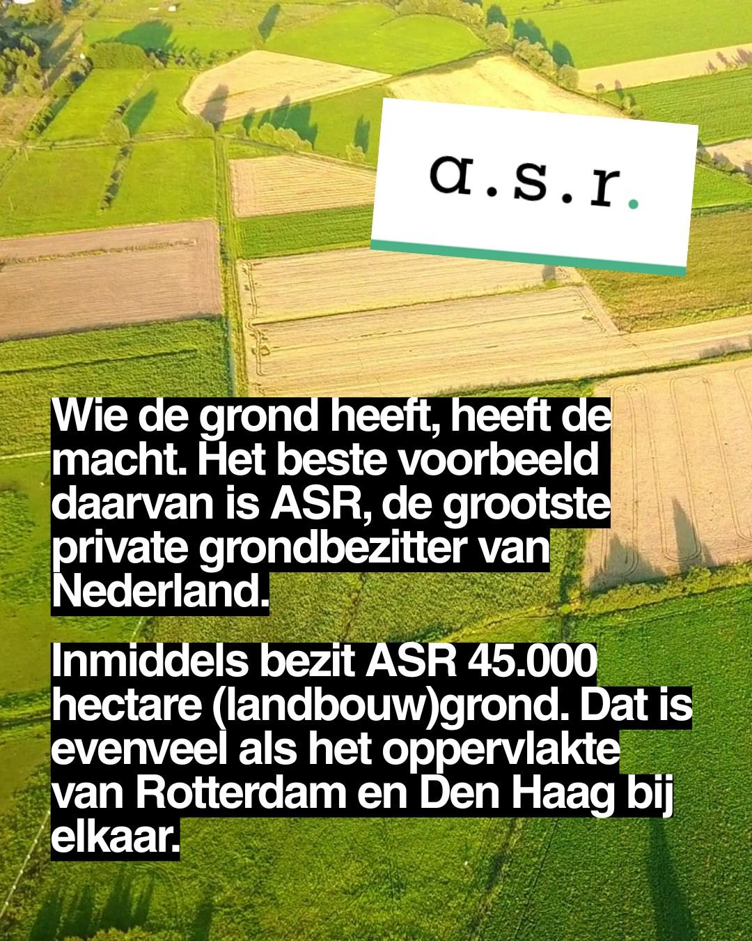 ASR:
Wie de grond heeft, heeft de macht. Het beste voorbeeld daarvan is ASR, de grootste private grondbezitter van Nederland.
Inmiddels bezit ASR 45.000 hectare (landbouw)grond. Dat is evenveel als het oppervlakte van Rotterdam en Den Haag bij elkaar.