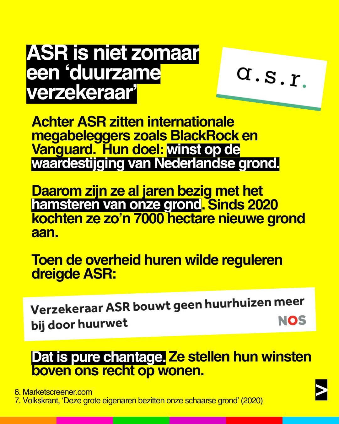 ASR is niet zomaar een 'duurzame verzekeraar'
Achter ASR zitten internationale megabeleggers zoals BlackRock en Vanguard. Hun doel: winst op de waardestijging van Nederlandse grond.
Daarom zin ze al jaren bezig met het hamsteren van onze grond. Sinds 2020 kochten ze zo'n 7000 hectare nieuwe grond aan.
Toen de overheid huren wilde reguleren dreigde ASR:
'Verzekeraar ASR bouwt geen huurhuizen meer bij door huurwet' (NOS)
Dat is pure chantage. Ze stellen hun winsten boven ons recht op wonen.
Bronnen:
• Marketscreener.com
• Volkskrant, 'Deze grote eigenaren bezitten onze schaarse grond' (2020)